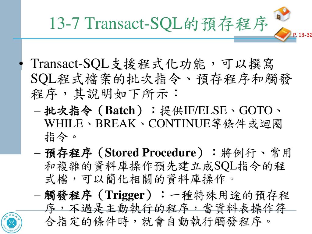 13-7 Transact-SQL的預存程序 P Transact-SQL支援程式化功能，可以撰寫SQL程式檔案的批次指令、預存程序和觸發程序，其說明如下所示： 批次指令（Batch）：提供IF/ELSE、GOTO、WHILE、BREAK、CONTINUE等條件或迴圈指令。