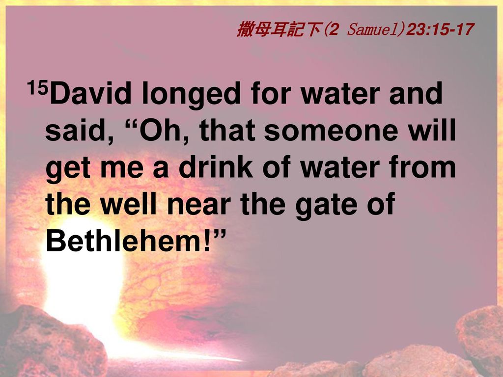 撒母耳記下(2 Samuel)23: David longed for water and said, Oh, that someone will get me a drink of water from the well near the gate of Bethlehem!