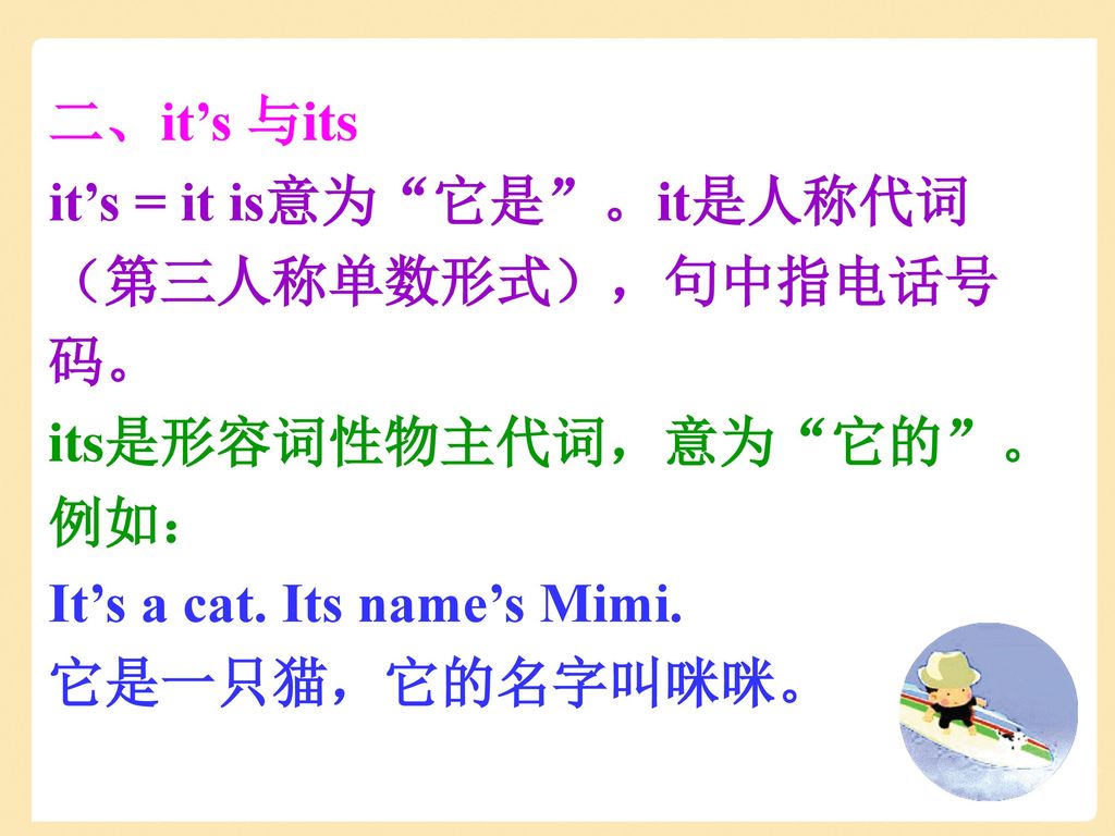 二、it’s 与its it’s = it is意为 它是 。it是人称代词（第三人称单数形式），句中指电话号码。 its是形容词性物主代词，意为 它的 。例如： It’s a cat. Its name’s Mimi.