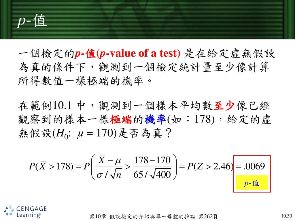 p-值 一個檢定的p-值(p-value of a test) 是在給定虛無假設為真的條件下，觀測到一個檢定統計量至少像計算所得數值一樣極端的機率。 在範例10.1 中，觀測到一個樣本平均數至少像已經觀察到的樣本一樣極端的機率(如：178)，給定的虛無假設(H0: µ = 170)是否為真？