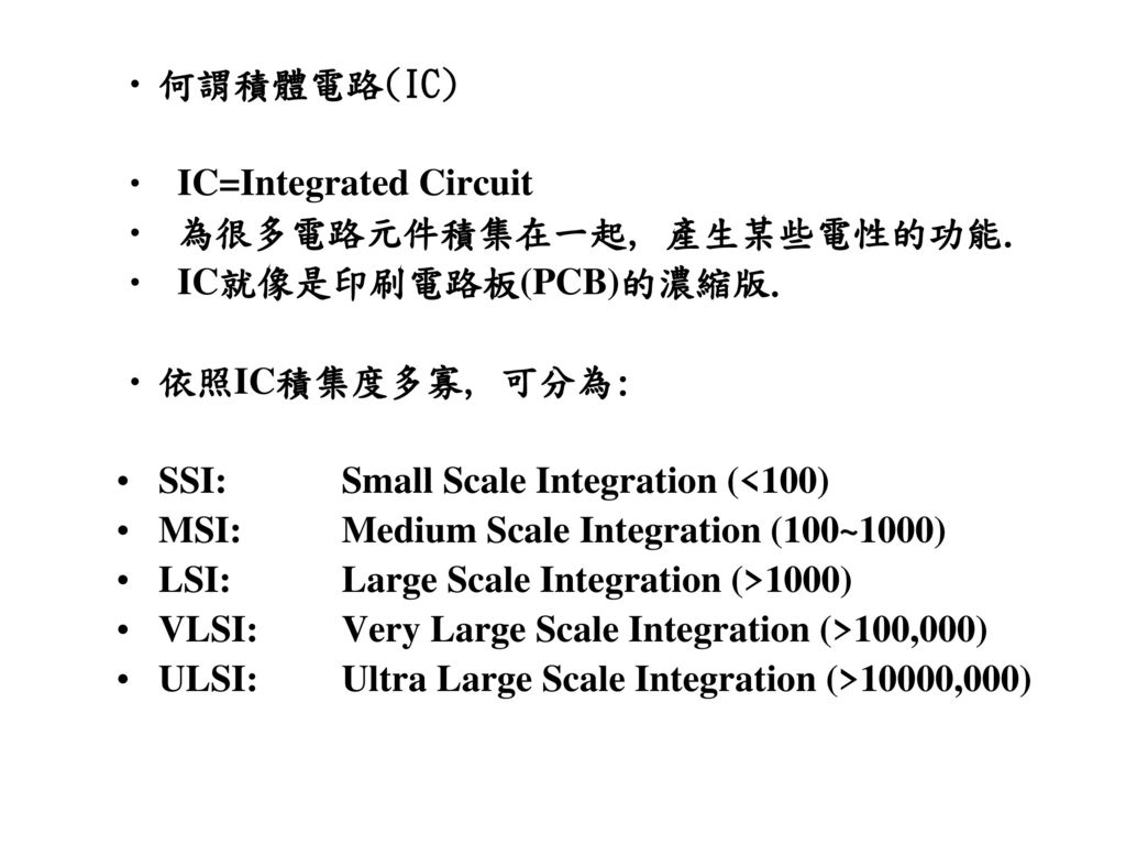 何謂積體電路(IC) IC=Integrated Circuit. 為很多電路元件積集在一起, 產生某些電性的功能. IC就像是印刷電路板(PCB)的濃縮版. 依照IC積集度多寡, 可分為: SSI: Small Scale Integration (<100)