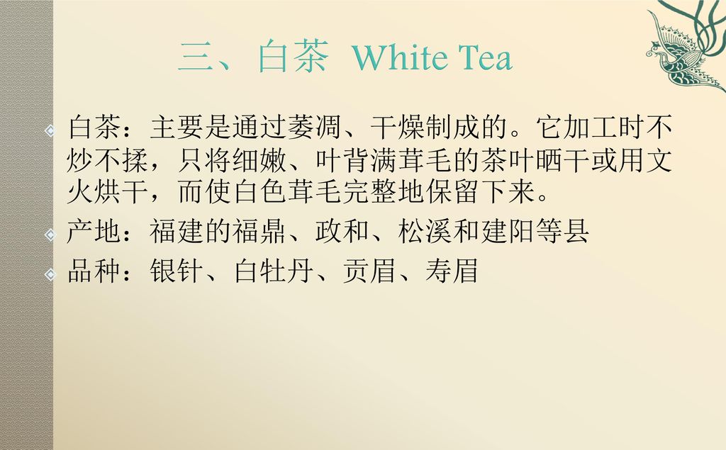 三、白茶 White Tea 白茶：主要是通过萎凋、干燥制成的。它加工时不炒不揉，只将细嫩、叶背满茸毛的茶叶晒干或用文火烘干，而使白色茸毛完整地保留下来。 产地：福建的福鼎、政和、松溪和建阳等县.
