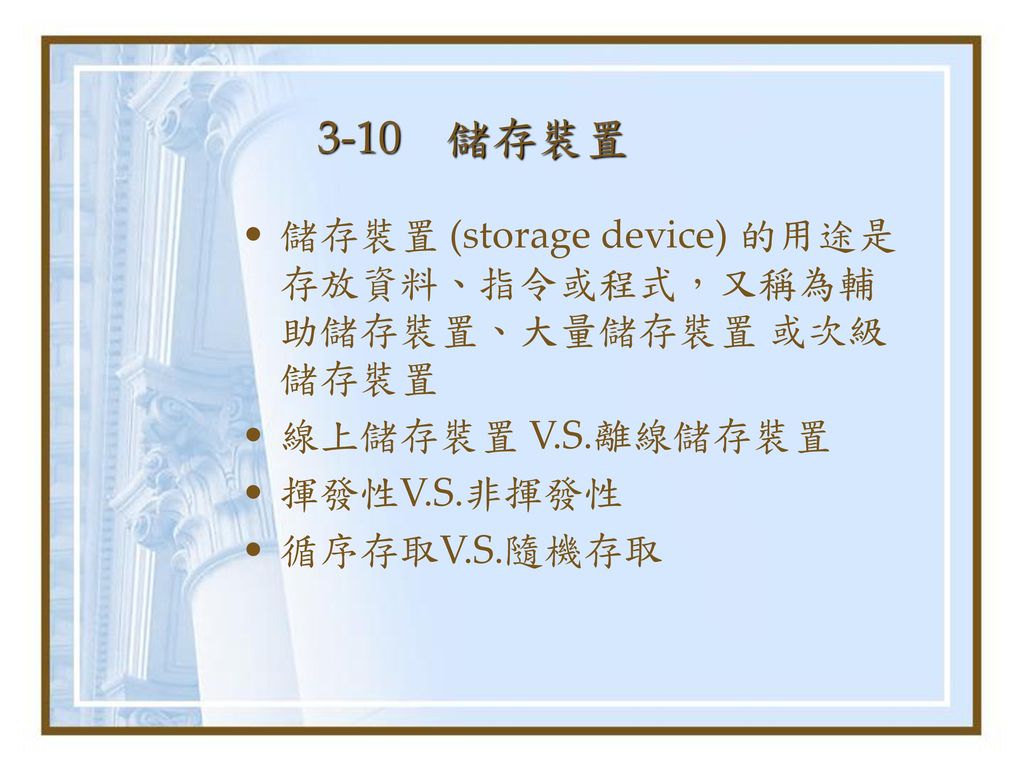 3-10 儲存裝置 儲存裝置 (storage device) 的用途是存放資料、指令或程式，又稱為輔助儲存裝置、大量儲存裝置 或次級儲存裝置. 線上儲存裝置 V.S.離線儲存裝置. 揮發性V.S.非揮發性.