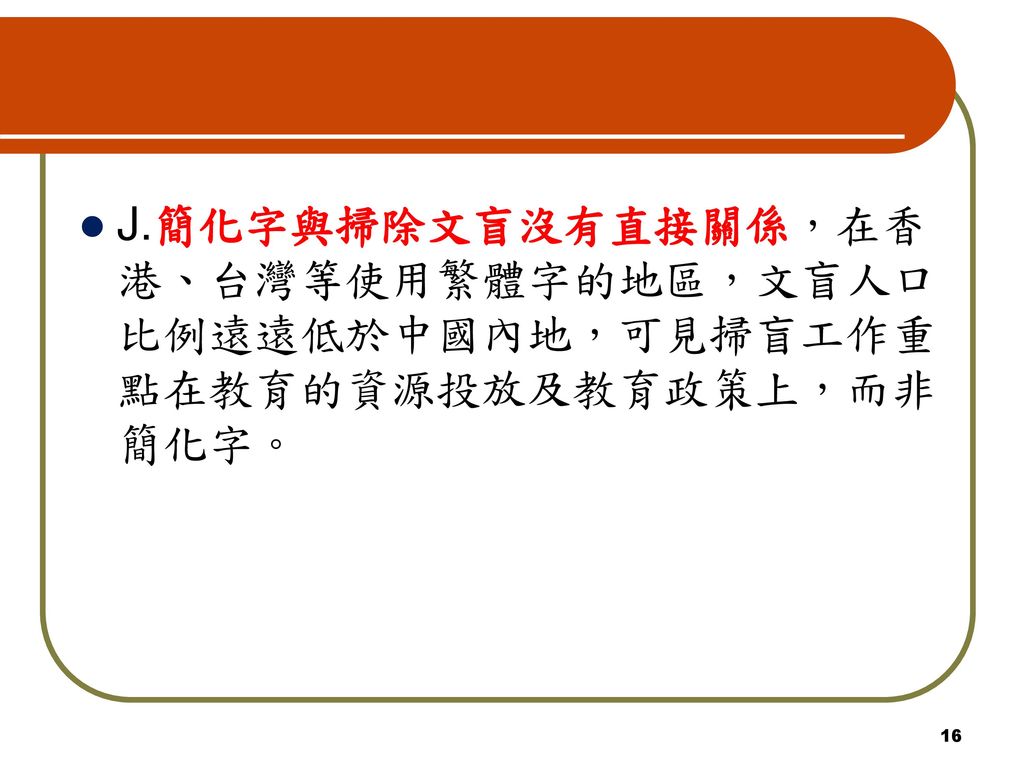J.簡化字與掃除文盲沒有直接關係，在香港、台灣等使用繁體字的地區，文盲人口比例遠遠低於中國內地，可見掃盲工作重點在教育的資源投放及教育政策上，而非簡化字。