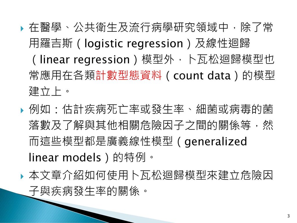 在醫學、公共衛生及流行病學研究領域中，除了常 用羅吉斯（logistic regression）及線性迴歸 （linear regression）模型外，卜瓦松迴歸模型也 常應用在各類計數型態資料（count data）的模型 建立上。