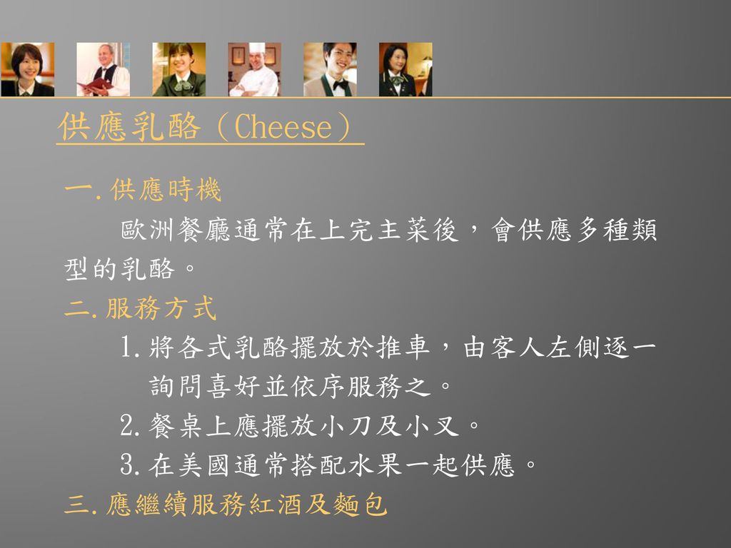 供應乳酪（Cheese） ㄧ.供應時機 歐洲餐廳通常在上完主菜後，會供應多種類 型的乳酪。 二.服務方式