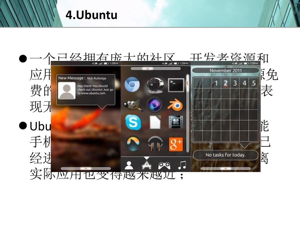 4.Ubuntu 一个已经拥有庞大的社区、开发者资源和应用数量，并且与 Android 同样承诺开源免费的操作系统，Ubuntu 未来在手机上的表现无疑是十分令人期待的 ；