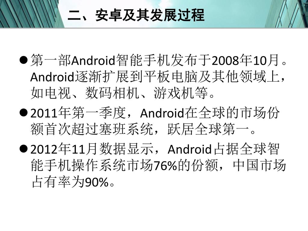 二、安卓及其发展过程 第一部Android智能手机发布于2008年10月。Android逐渐扩展到平板电脑及其他领域上，如电视、数码相机、游戏机等。 2011年第一季度，Android在全球的市场份额首次超过塞班系统，跃居全球第一。