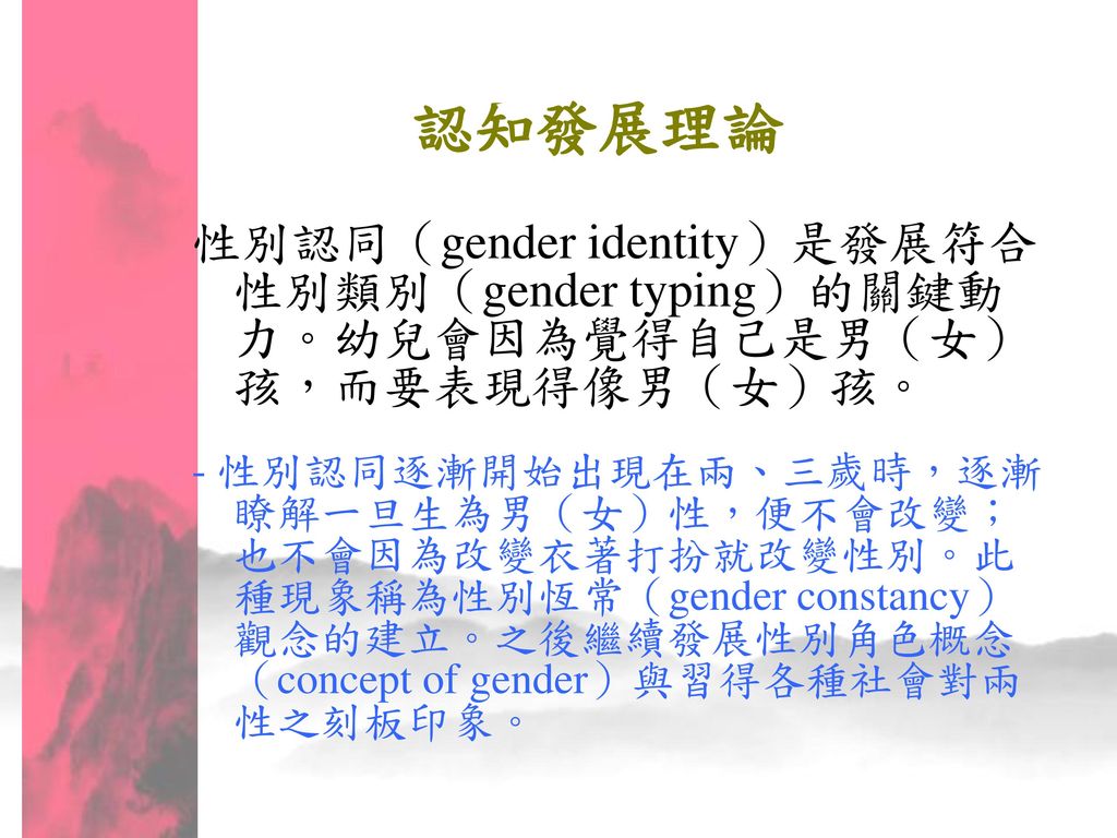 認知發展理論 性別認同（gender identity）是發展符合性別類別（gender typing）的關鍵動力。幼兒會因為覺得自己是男（女）孩，而要表現得像男（女）孩。