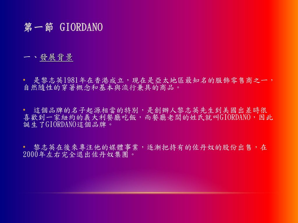 第一節 GIORDANO 一、發展背景. 是黎志英1981年在香港成立，現在是亞太地區最知名的服飾零售商之ㄧ， 自然隨性的穿著概念和基本與流行兼具的商品。