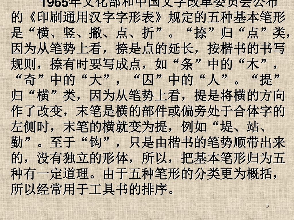 1965年文化部和中国文字改革委员会公布的《印刷通用汉字字形表》规定的五种基本笔形是 横、竖、撇、点、折 。 捺 归 点 类，因为从笔势上看，捺是点的延长，按楷书的书写规则，捺有时要写成点，如 条 中的 木 ， 奇 中的 大 ， 囚 中的 人 。 提 归 横 类，因为从笔势上看，提是将横的方向作了改变，末笔是横的部件或偏旁处于合体字的左侧时，末笔的横就变为提，例如 堤、站、勤 。至于 钩 ，只是由楷书的笔势顺带出来的，没有独立的形体，所以，把基本笔形归为五种有一定道理。由于五种笔形的分类更为概括，所以经常用于工具书的排序。