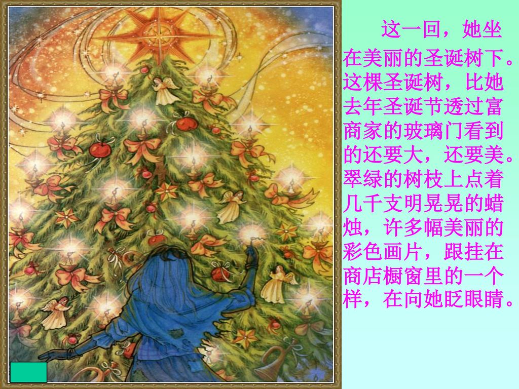 这一回，她坐在美丽的圣诞树下。这棵圣诞树，比她去年圣诞节透过富商家的玻璃门看到的还要大，还要美。翠绿的树枝上点着几千支明晃晃的蜡烛，许多幅美丽的彩色画片，跟挂在商店橱窗里的一个样，在向她眨眼睛。