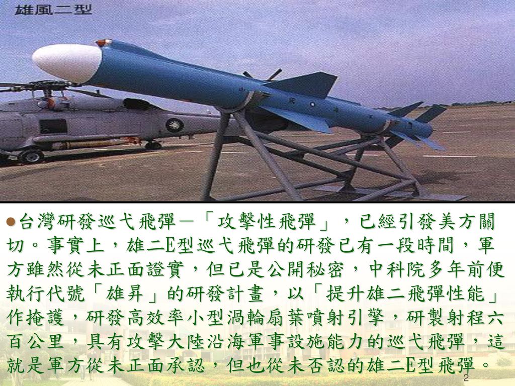 台灣研發巡弋飛彈－「攻擊性飛彈」，已經引發美方關切。事實上，雄二E型巡弋飛彈的研發已有一段時間，軍方雖然從未正面證實，但已是公開秘密，中科院多年前便執行代號「雄昇」的研發計畫，以「提升雄二飛彈性能」作掩護，研發高效率小型渦輪扇葉噴射引擎，研製射程六百公里，具有攻擊大陸沿海軍事設施能力的巡弋飛彈，這就是軍方從未正面承認，但也從未否認的雄二E型飛彈。