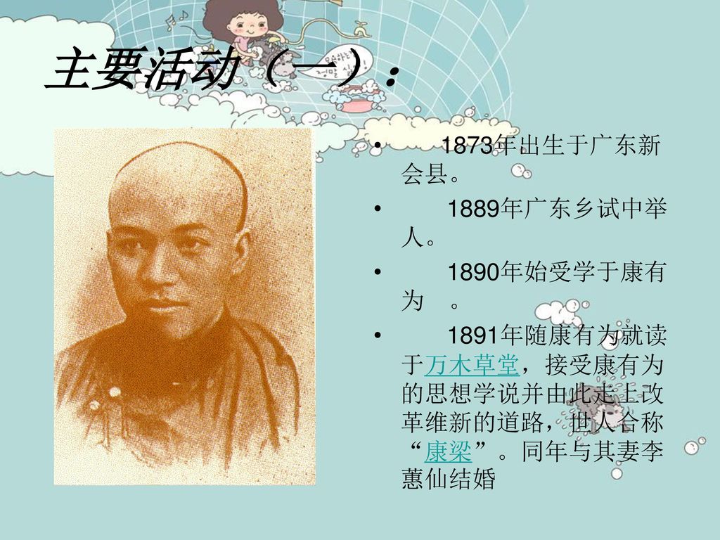 主要活动（一）： 1873年出生于广东新会县。 1889年广东乡试中举人。 1890年始受学于康有为 。