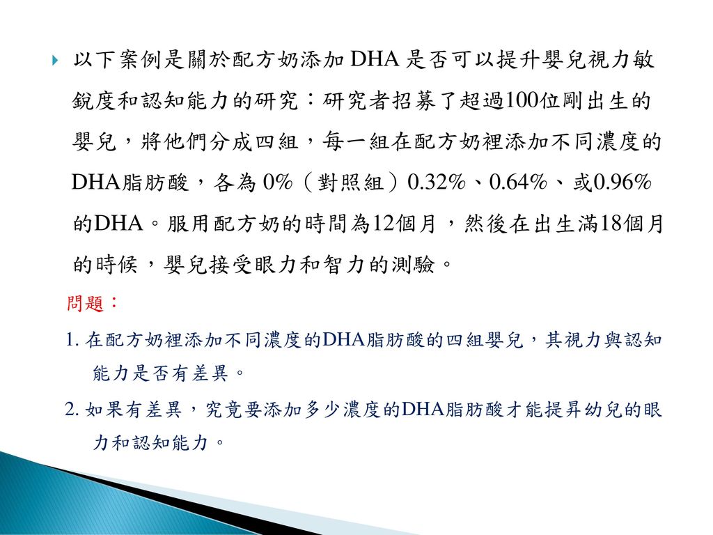 以下案例是關於配方奶添加 DHA 是否可以提升嬰兒視力敏 銳度和認知能力的研究：研究者招募了超過100位剛出生的 嬰兒，將他們分成四組，每一組在配方奶裡添加不同濃度的 DHA脂肪酸，各為 0%（對照組）0.32%、0.64%、或0.96% 的DHA。服用配方奶的時間為12個月，然後在出生滿18個月 的時候，嬰兒接受眼力和智力的測驗。