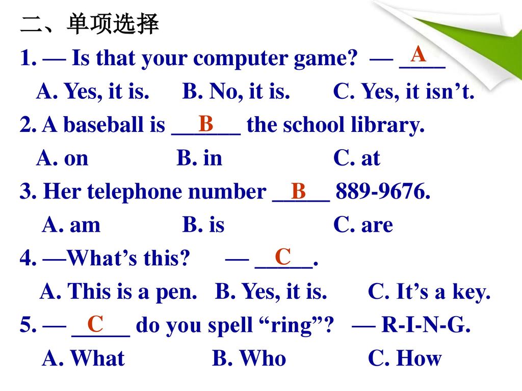 二、单项选择 1. — Is that your computer game — ____. A. Yes, it is. B. No, it is. C. Yes, it isn’t. 2. A baseball is ______ the school library.