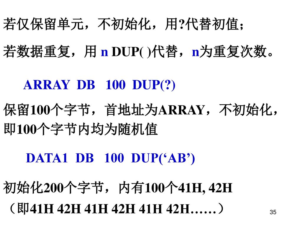 若仅保留单元，不初始化，用 代替初值； 若数据重复，用 n DUP( )代替，n为重复次数。 ARRAY DB 100 DUP( ) 保留100个字节，首地址为ARRAY，不初始化，即100个字节内均为随机值.