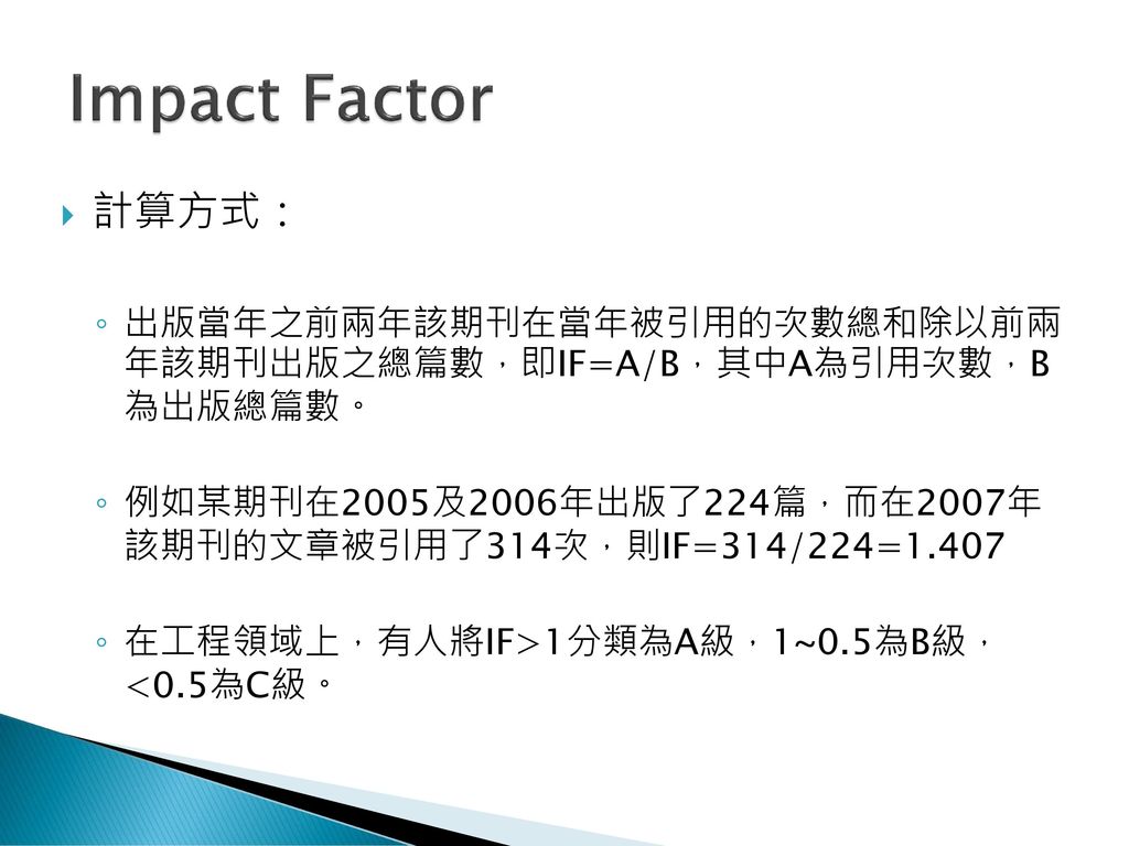 Impact Factor 計算方式： 出版當年之前兩年該期刊在當年被引用的次數總和除以前兩 年該期刊出版之總篇數，即IF=A/B，其中A為引用次數，B 為出版總篇數。