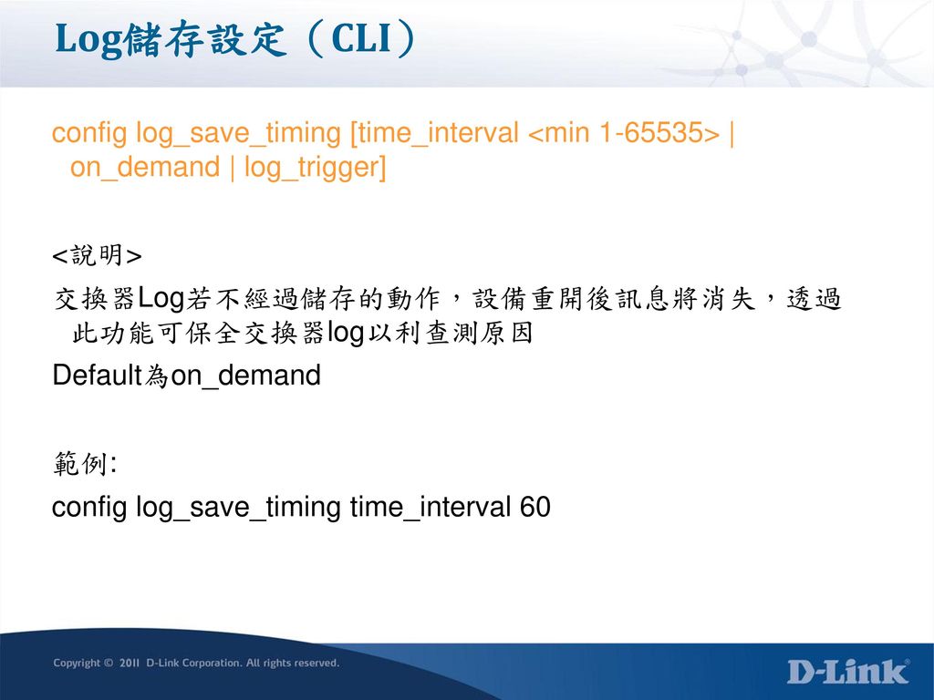 Log儲存設定（CLI） config log_save_timing [time_interval <min > | on_demand | log_trigger] <說明> 交換器Log若不經過儲存的動作，設備重開後訊息將消失，透過 此功能可保全交換器log以利查測原因.