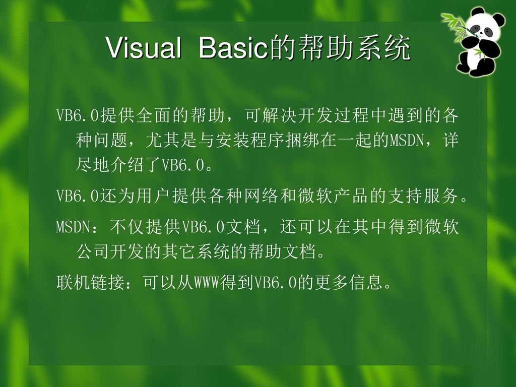 Visual Basic的帮助系统 VB6.0提供全面的帮助，可解决开发过程中遇到的各种问题，尤其是与安装程序捆绑在一起的MSDN，详尽地介绍了VB6.0。 VB6.0还为用户提供各种网络和微软产品的支持服务。