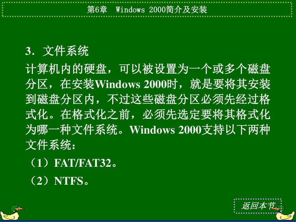 3．文件系统 计算机内的硬盘，可以被设置为一个或多个磁盘分区，在安装Windows 2000时，就是要将其安装到磁盘分区内，不过这些磁盘分区必须先经过格式化。在格式化之前，必须先选定要将其格式化为哪一种文件系统。Windows 2000支持以下两种文件系统：
