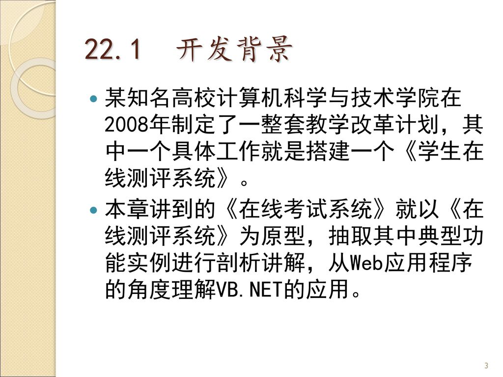 22.1 开发背景 某知名高校计算机科学与技术学院在 2008年制定了一整套教学改革计划，其 中一个具体工作就是搭建一个《学生在 线测评系统》。 本章讲到的《在线考试系统》就以《在 线测评系统》为原型，抽取其中典型功 能实例进行剖析讲解，从Web应用程序 的角度理解VB.NET的应用。