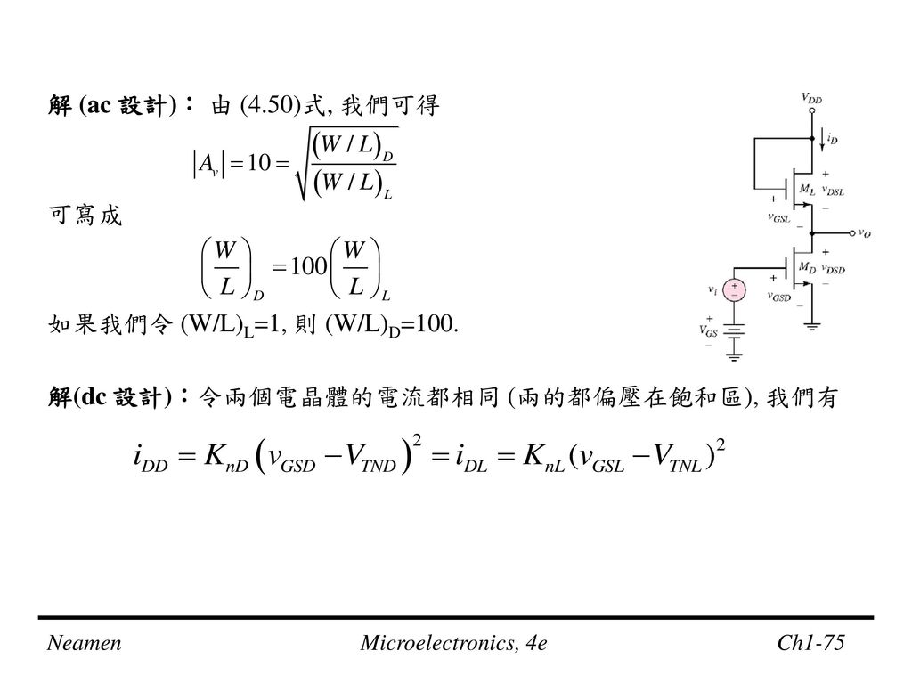 解 (ac 設計)： 由 (4.50)式, 我們可得 可寫成 如果我們令 (W/L)L=1, 則 (W/L)D=100. 解(dc 設計)：令兩個電晶體的電流都相同 (兩的都偏壓在飽和區), 我們有