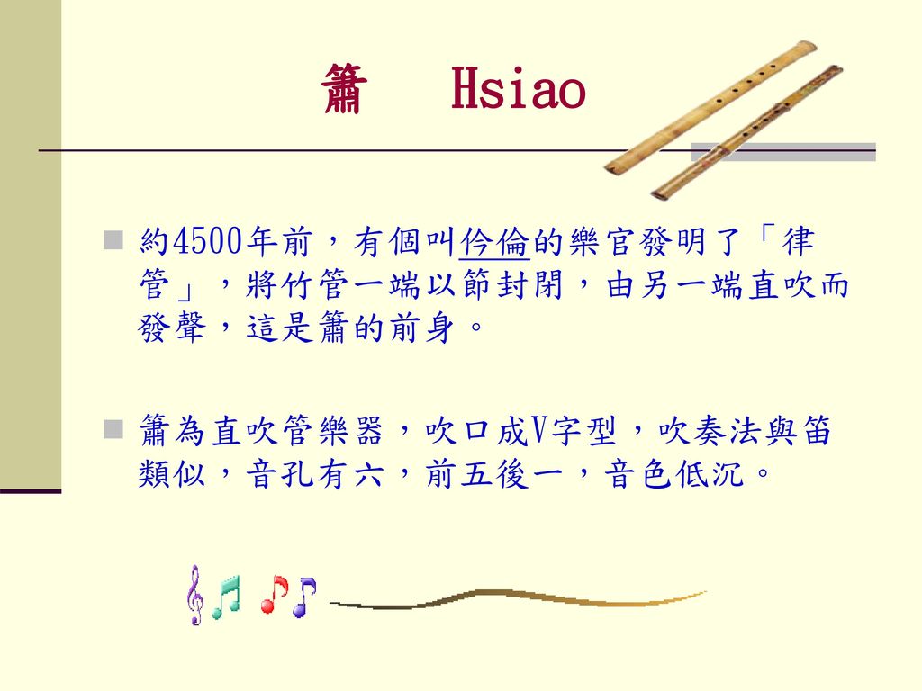 簫 Hsiao 約4500年前，有個叫仱倫的樂官發明了「律管」，將竹管一端以節封閉，由另一端直吹而發聲，這是簫的前身。
