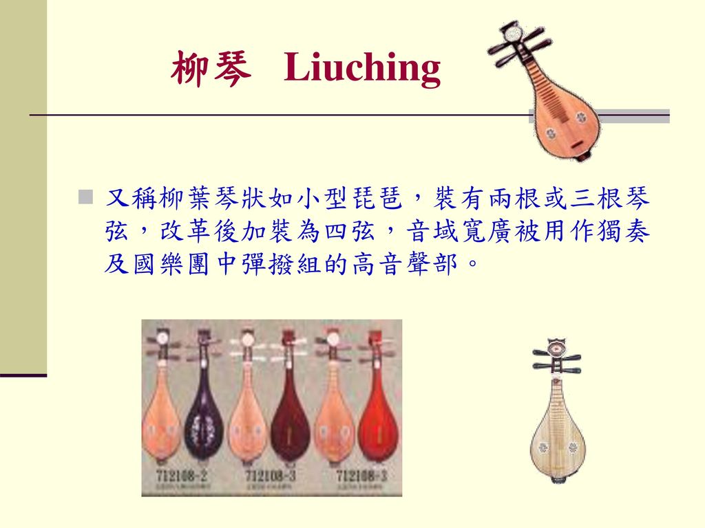 柳琴 Liuching 又稱柳葉琴狀如小型琵琶，裝有兩根或三根琴弦，改革後加裝為四弦，音域寬廣被用作獨奏及國樂團中彈撥組的高音聲部。