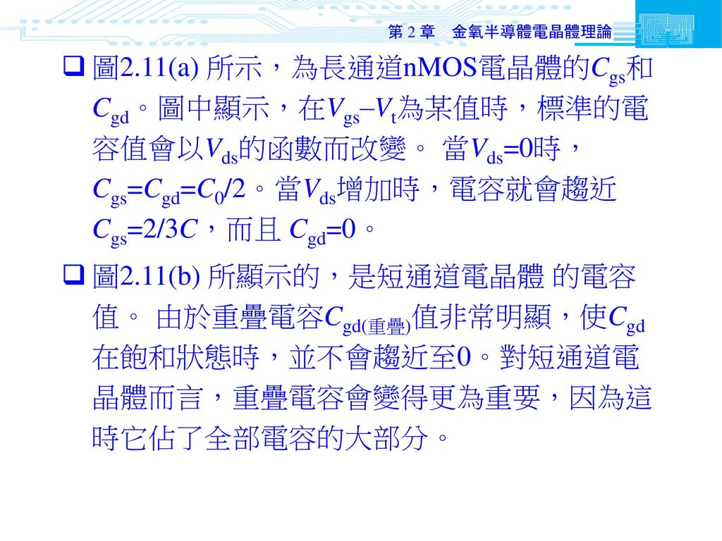 第 2 章 金氧半導體電晶體理論 圖2.11(a) 所示，為長通道nMOS電晶體的Cgs和 Cgd。圖中顯示，在Vgs–Vt為某值時，標準的電容值會以Vds的函數而改變。 當Vds=0時， Cgs=Cgd=C0/2。當Vds增加時，電容就會趨近Cgs=2/3C，而且 Cgd=0。