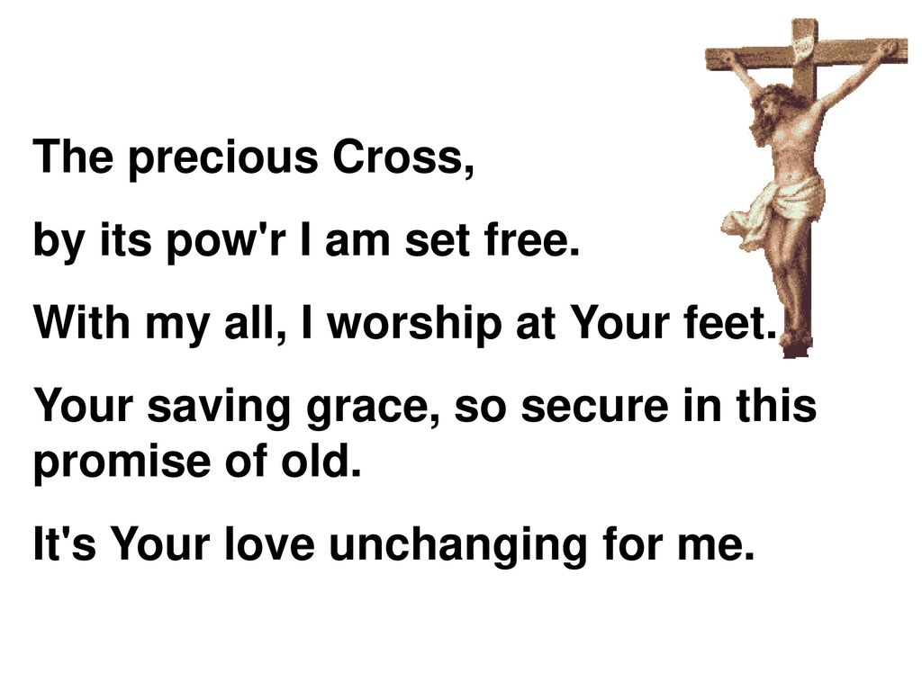 The precious Cross, by its pow r I am set free. With my all, I worship at Your feet. Your saving grace, so secure in this promise of old.