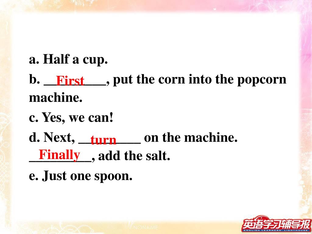 a. Half a cup. b. _________, put the corn into the popcorn machine. c. Yes, we can! d. Next, _________ on the machine. _________, add the salt.