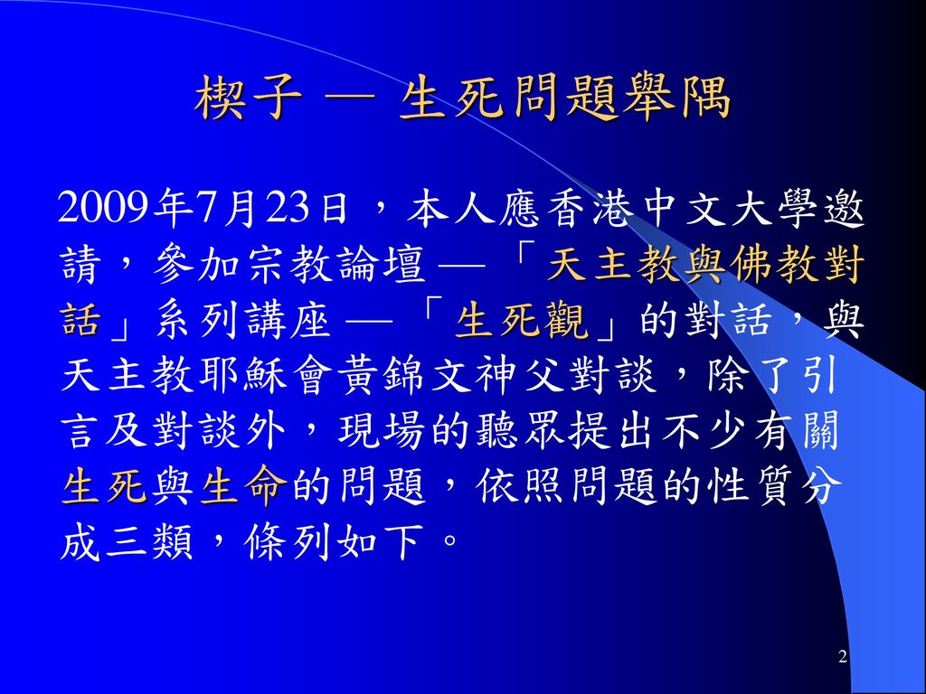 楔子 — 生死問題舉隅 2009年7月23日，本人應香港中文大學邀請，參加宗教論壇 — 「天主教與佛教對話」系列講座 — 「生死觀」的對話，與天主教耶穌會黃錦文神父對談，除了引言及對談外，現場的聽眾提出不少有關生死與生命的問題，依照問題的性質分成三類，條列如下。