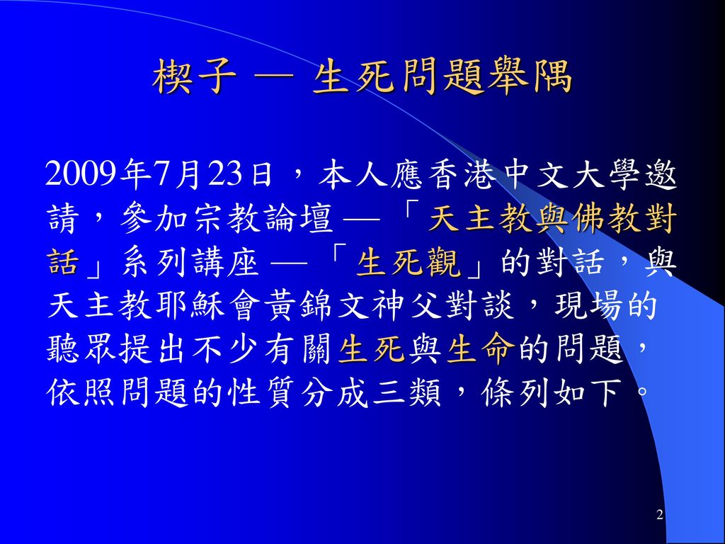 楔子 — 生死問題舉隅 2009年7月23日，本人應香港中文大學邀請，參加宗教論壇 — 「天主教與佛教對話」系列講座 — 「生死觀」的對話，與天主教耶穌會黃錦文神父對談，現場的聽眾提出不少有關生死與生命的問題，依照問題的性質分成三類，條列如下。
