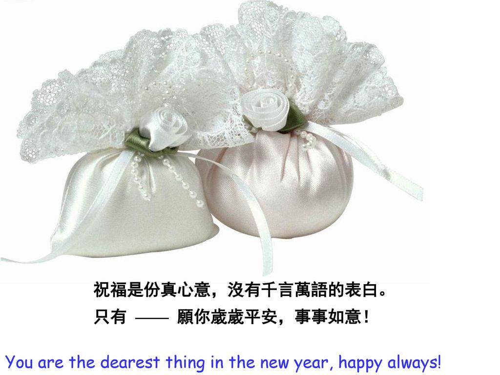 祝福是份真心意，沒有千言萬語的表白。 只有 —— 願你歲歲平安，事事如意！ You are the dearest thing in the new year, happy always!