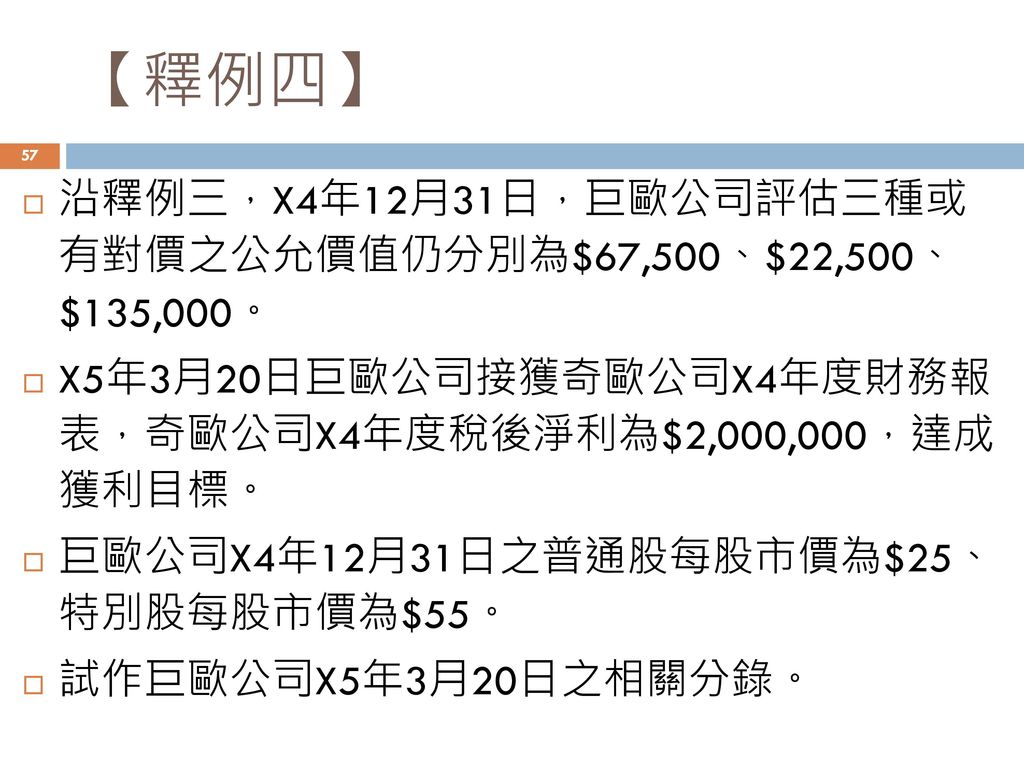 【釋例四】 沿釋例三，X4年12月31日，巨歐公司評估三種或 有對價之公允價值仍分別為$67,500、$22,500、 $135,000。