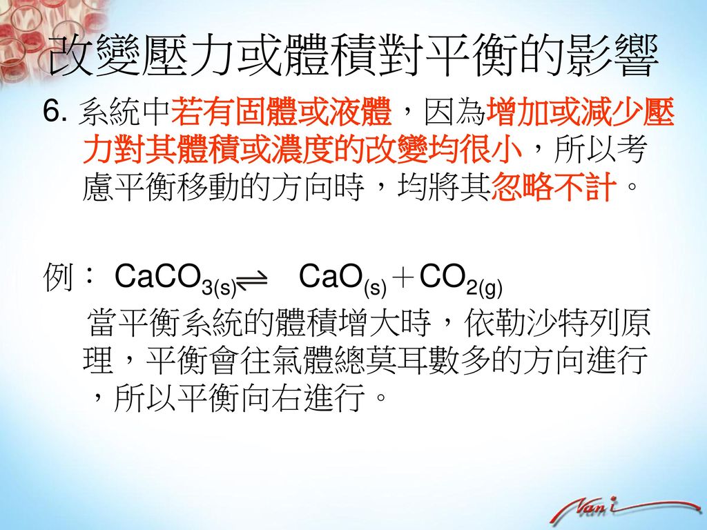 改變壓力或體積對平衡的影響 6. 系統中若有固體或液體，因為增加或減少壓力對其體積或濃度的改變均很小，所以考慮平衡移動的方向時，均將其忽略不計。 例： CaCO3(s) CaO(s)＋CO2(g)