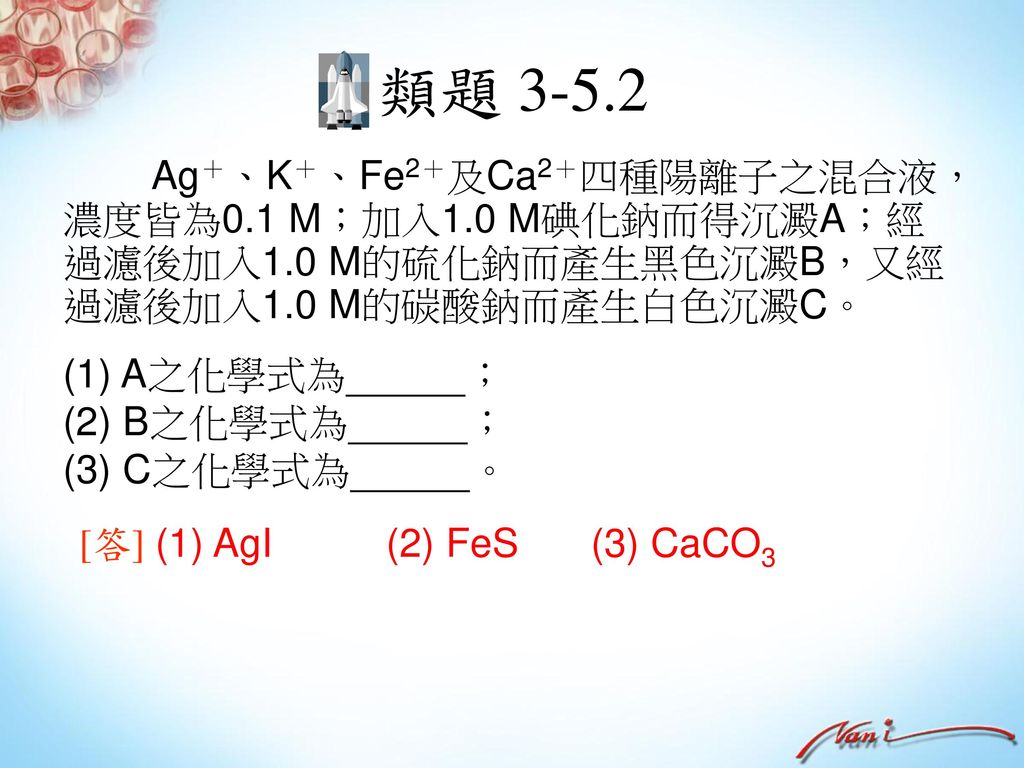 類題 Ag＋、K＋、Fe2＋及Ca2＋四種陽離子之混合液，濃度皆為0.1 M；加入1.0 M碘化鈉而得沉澱A；經過濾後加入1.0 M的硫化鈉而產生黑色沉澱B，又經過濾後加入1.0 M的碳酸鈉而產生白色沉澱C。