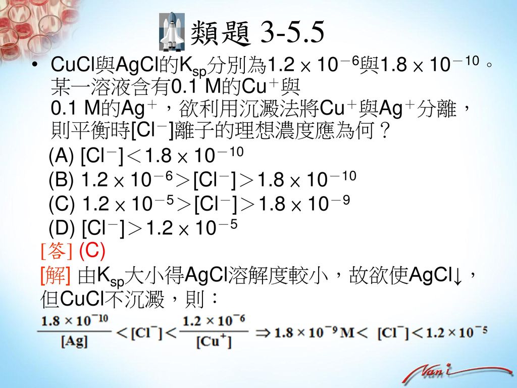 類題 CuCl與AgCl的Ksp分別為1.2 × 10－6與1.8 × 10－10。某一溶液含有0.1 M的Cu＋與 0.1 M的Ag＋，欲利用沉澱法將Cu＋與Ag＋分離，則平衡時[Cl－]離子的理想濃度應為何？