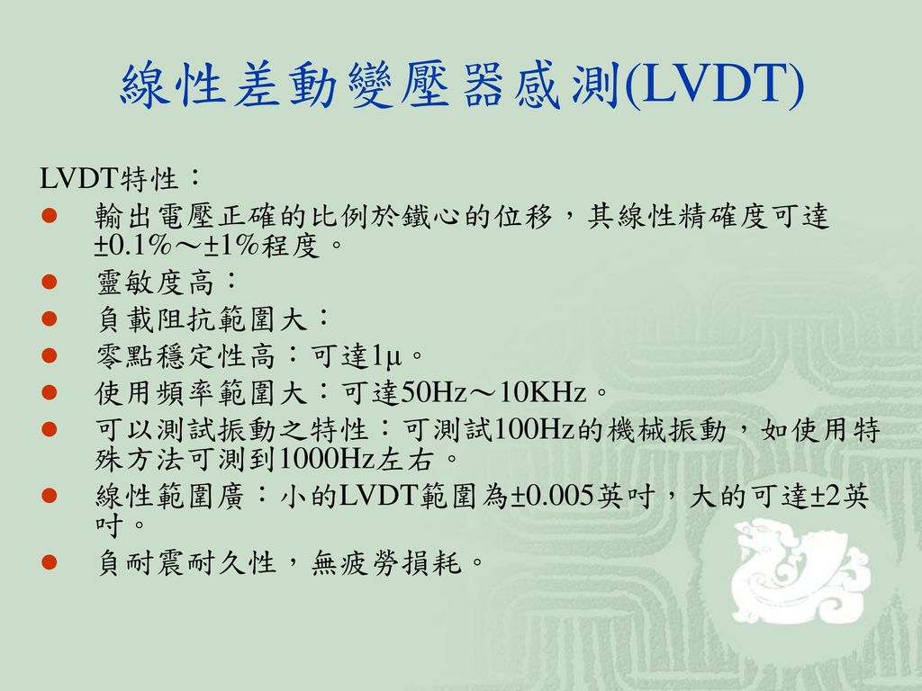 線性差動變壓器感測(LVDT) LVDT特性： 輸出電壓正確的比例於鐵心的位移，其線性精確度可達±0.1%～±1%程度。 靈敏度高：
