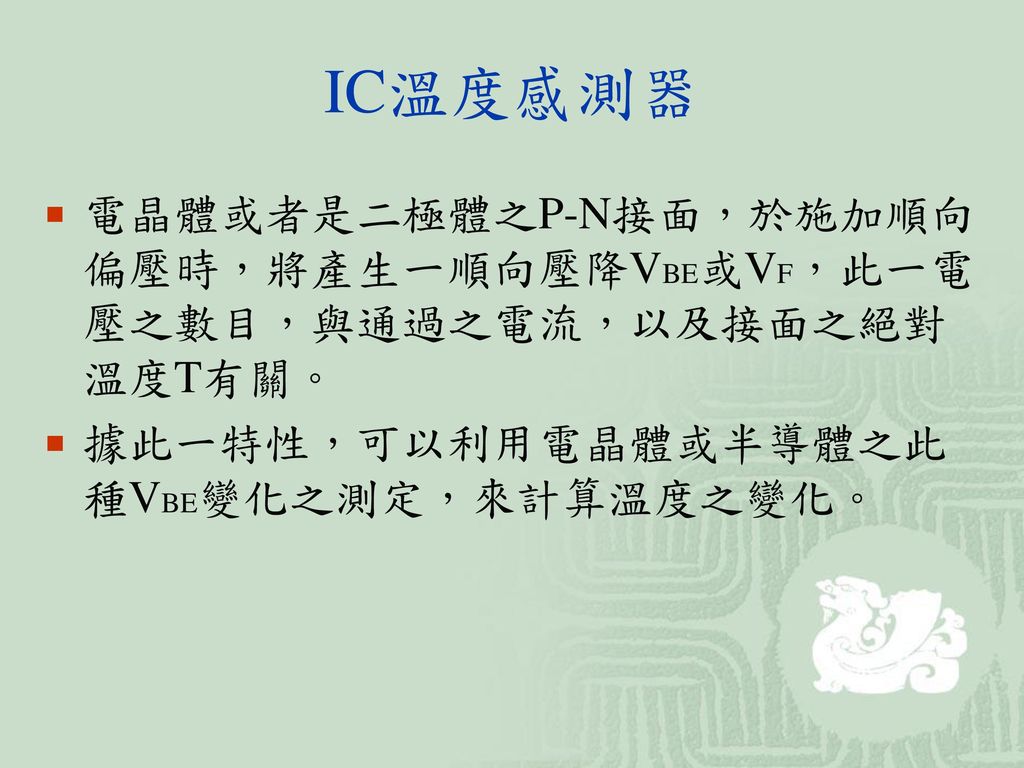 IC溫度感測器 電晶體或者是二極體之P-N接面，於施加順向偏壓時，將產生一順向壓降VBE或VF，此一電壓之數目，與通過之電流，以及接面之絕對溫度T有關。 據此一特性，可以利用電晶體或半導體之此種VBE變化之測定，來計算溫度之變化。