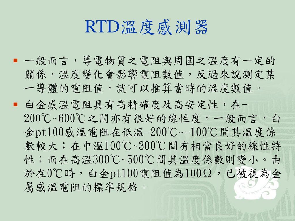 RTD溫度感測器 一般而言，導電物質之電阻與周圍之溫度有一定的關係，溫度變化會影響電阻數值，反過來說測定某一導體的電阻值，就可以推算當時的溫度數值。