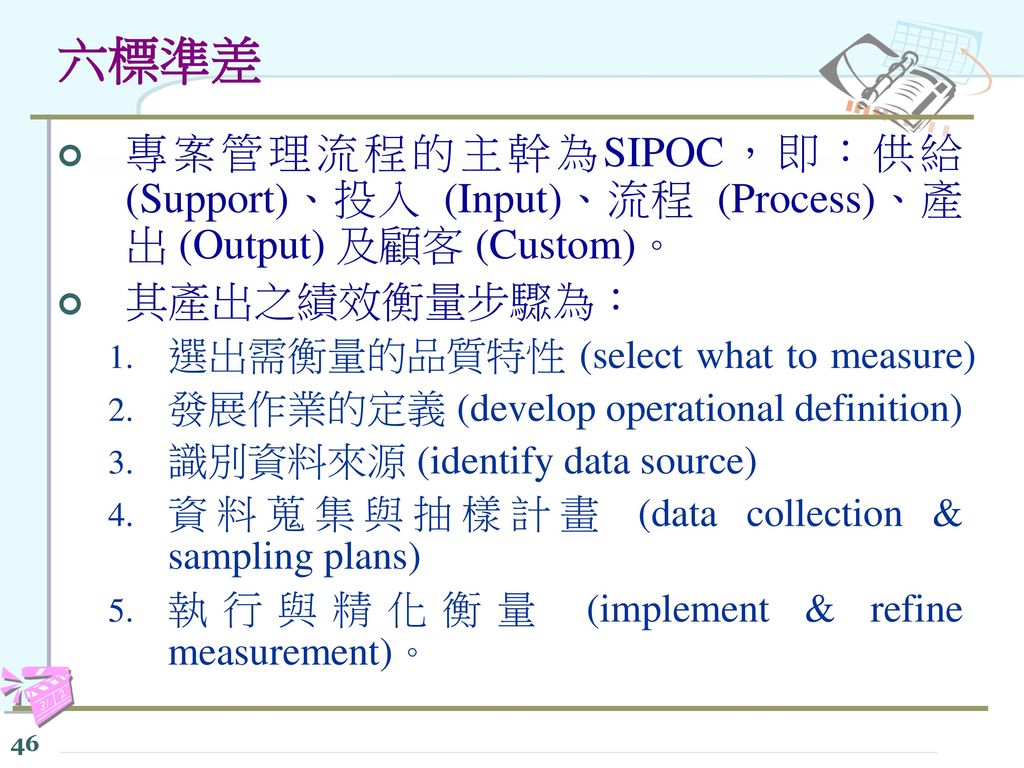 六標準差 專案管理流程的主幹為SIPOC，即：供給 (Support)、投入 (Input)、流程 (Process)、產出 (Output) 及顧客 (Custom)。 其產出之績效衡量步驟為：
