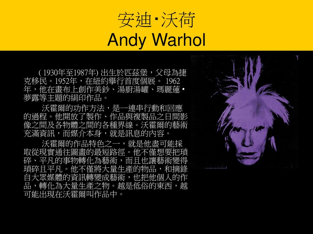 安迪‧沃荷 Andy Warhol ( 1930年至1987年) 出生於匹茲堡，父母為捷克移民。1952年，在紐約擧行首度個展。 1962年，他在畫布上創作美鈔、湯廚湯罐、瑪麗蓮 • 夢露等主題的絹印作品。