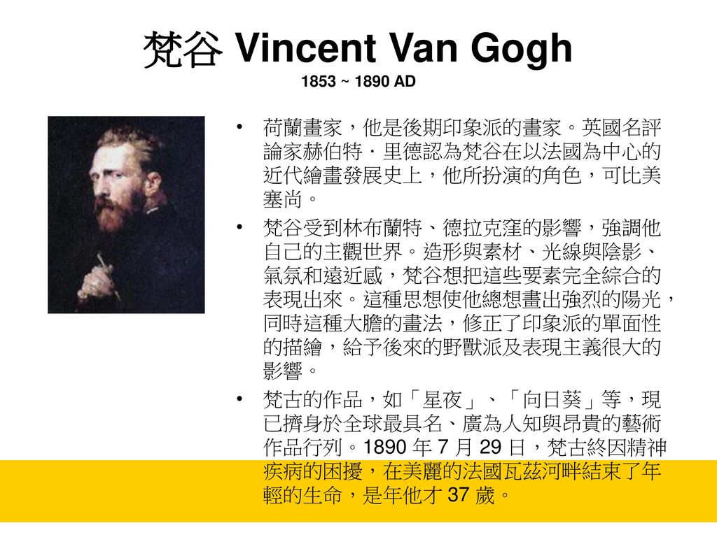 梵谷 Vincent Van Gogh 1853 ~ 1890 AD 荷蘭畫家，他是後期印象派的畫家。英國名評論家赫伯特．里德認為梵谷在以法國為中心的近代繪畫發展史上，他所扮演的角色，可比美塞尚。