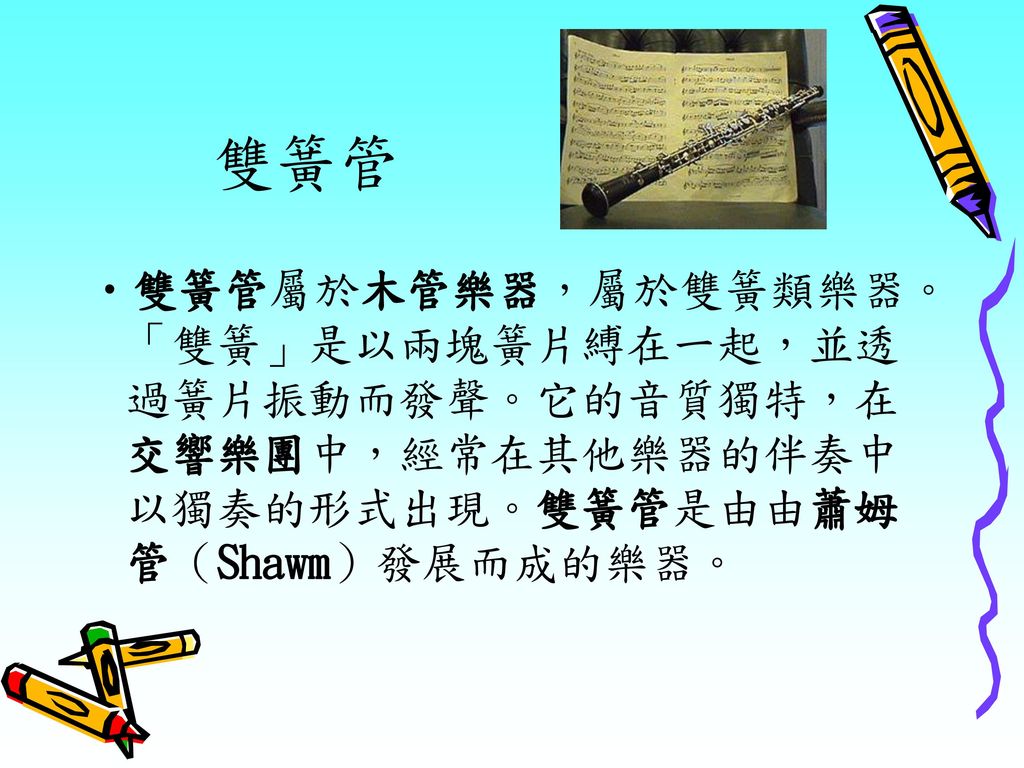 雙簧管 雙簧管屬於木管樂器，屬於雙簧類樂器。「雙簧」是以兩塊簧片縛在一起，並透過簧片振動而發聲。它的音質獨特，在交響樂團中，經常在其他樂器的伴奏中以獨奏的形式出現。雙簧管是由由蕭姆管（Shawm）發展而成的樂器。