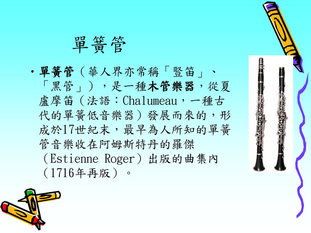單簧管 單簧管（華人界亦常稱「豎笛」、「黑管」），是一種木管樂器，從夏盧摩笛（法語：Chalumeau，一種古代的單簧低音樂器）發展而來的，形成於17世紀末，最早為人所知的單簧管音樂收在阿姆斯特丹的羅傑（Estienne Roger）出版的曲集內（1716年再版）。