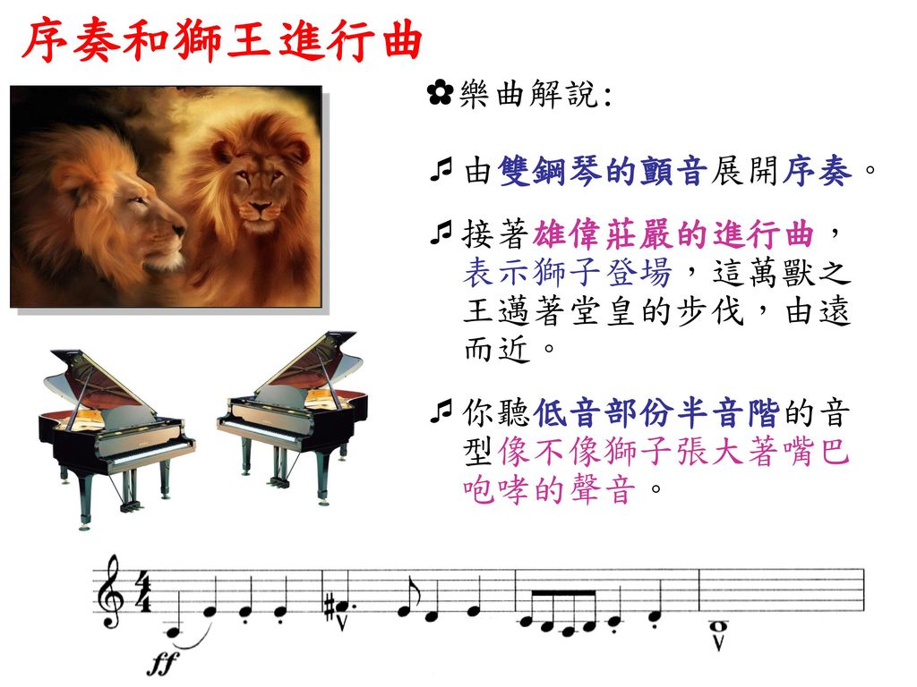 序奏和獅王進行曲 ✿樂曲解說: 由雙鋼琴的顫音展開序奏。 接著雄偉莊嚴的進行曲， 表示獅子登場，這萬獸之 王邁著堂皇的步伐，由遠 而近。