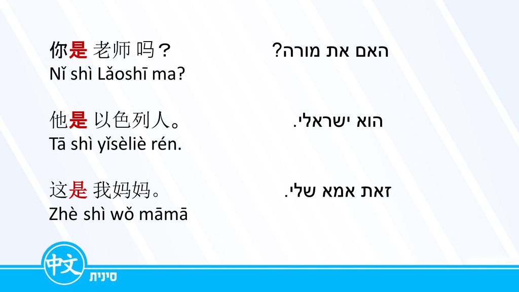 你是 老师 吗？האם את מורה Nǐ shì Lǎoshī ma 他是 以色列人。 הוא ישראלי. Tā shì yǐsèliè rén. 这是 我妈妈。זאת אמא שלי.