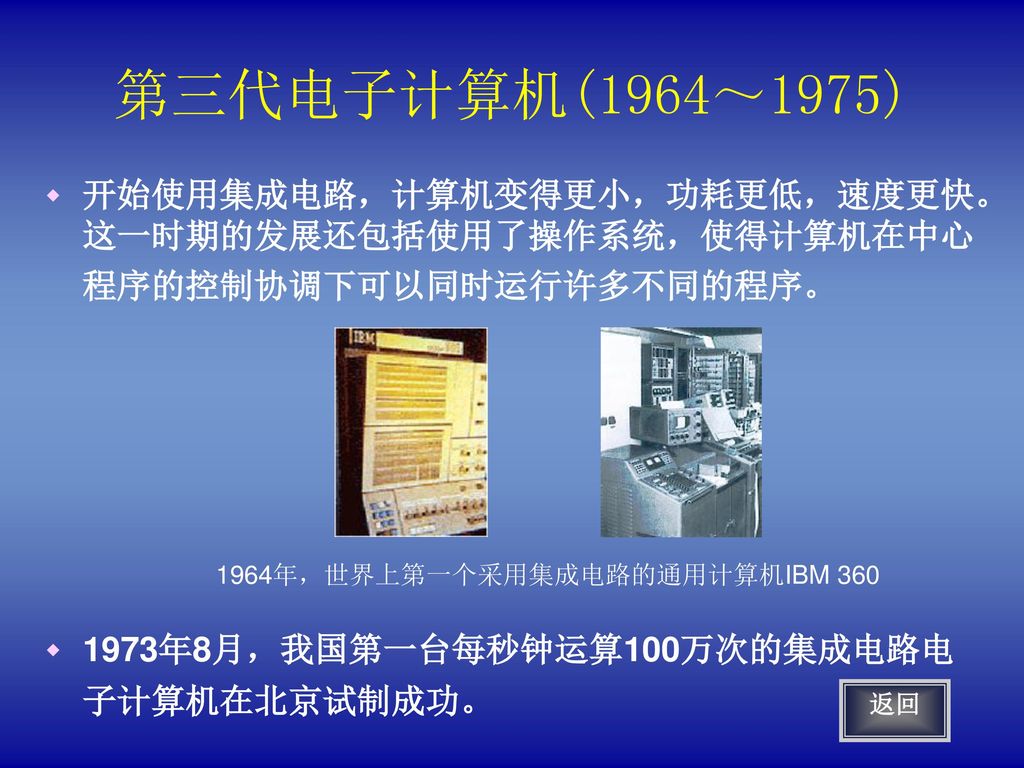 第三代电子计算机(1964～1975) 开始使用集成电路，计算机变得更小，功耗更低，速度更快。这一时期的发展还包括使用了操作系统，使得计算机在中心程序的控制协调下可以同时运行许多不同的程序。 1973年8月，我国第一台每秒钟运算100万次的集成电路电子计算机在北京试制成功。